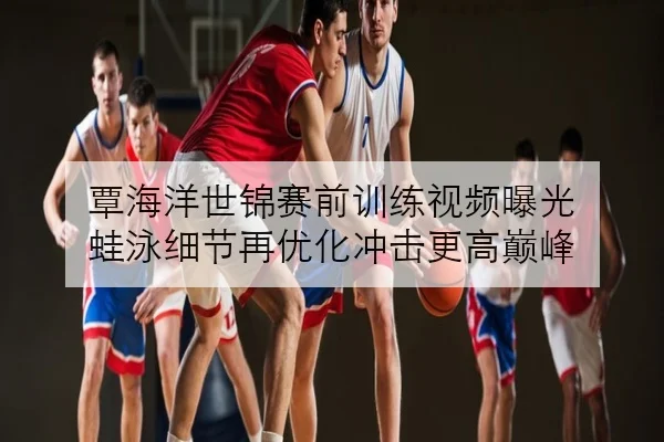 覃海洋世锦赛前训练视频曝光 蛙泳细节再优化冲击更高巅峰